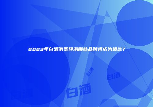 2023年白酒消费预测哪些品牌将成为爆款？