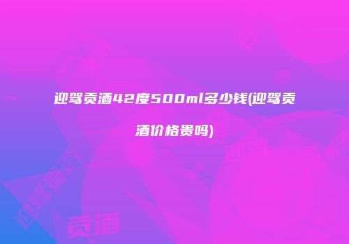 迎驾贡酒42度500ml多少钱(迎驾贡酒价格贵吗)