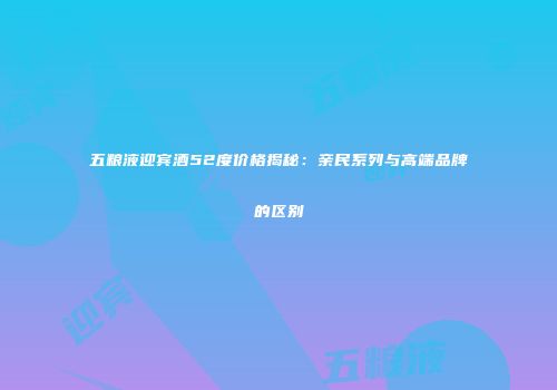 五粮液迎宾酒52度价格揭秘：亲民系列与高端品牌的区别