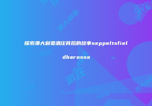 探索澳大利亚酒庄背后的故事seppeltsfieldbarossa