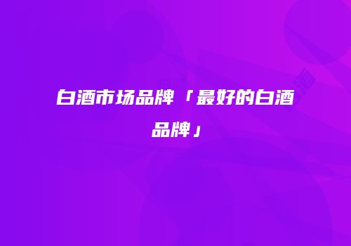 白酒市场品牌「最好的白酒品牌」