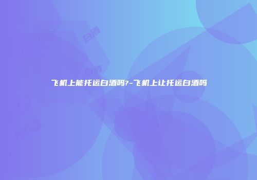 飞机上能托运白酒吗?-飞机上让托运白酒吗