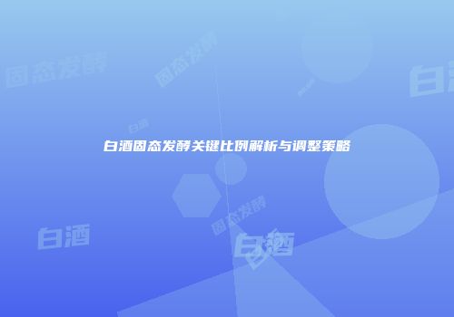 白酒固态发酵关键比例解析与调整策略