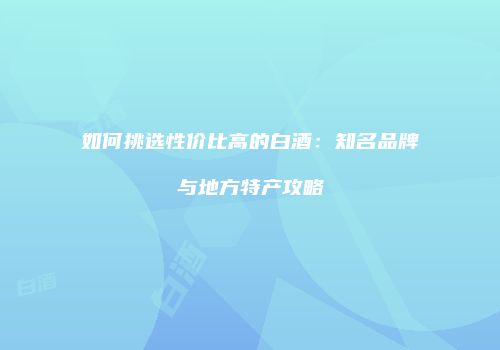 如何挑选性价比高的白酒：知名品牌与地方特产攻略