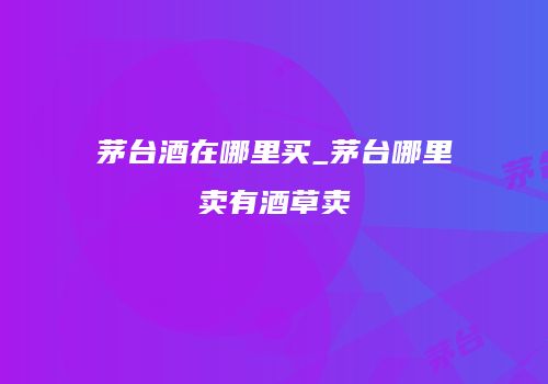 茅台酒在哪里买_茅台哪里卖有酒草卖