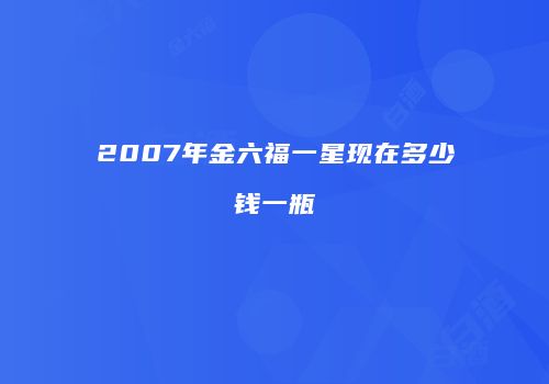 2007年金六福一星现在多少钱一瓶