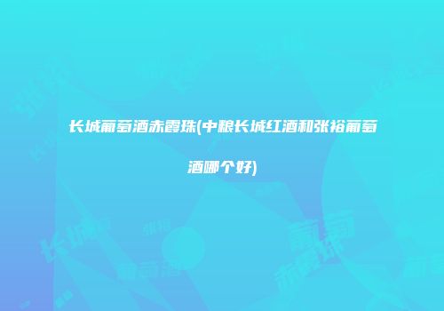 长城葡萄酒赤霞珠(中粮长城红酒和张裕葡萄酒哪个好)