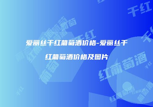 爱丽丝干红葡萄酒价格-爱丽丝干红葡萄酒价格及图片