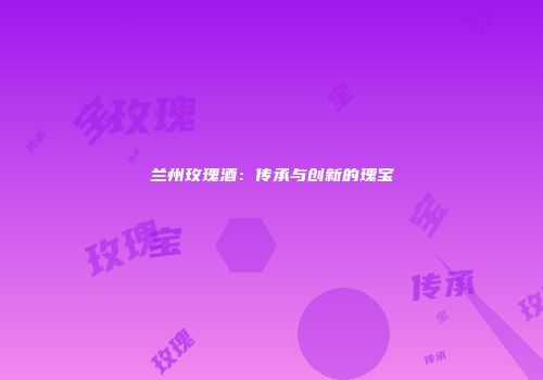 兰州玫瑰酒：传承与创新的瑰宝