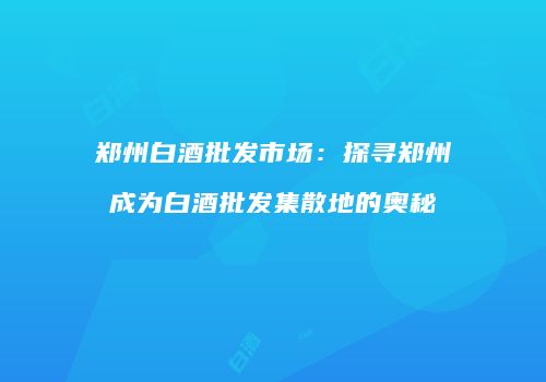 郑州白酒批发市场：探寻郑州成为白酒批发集散地的奥秘