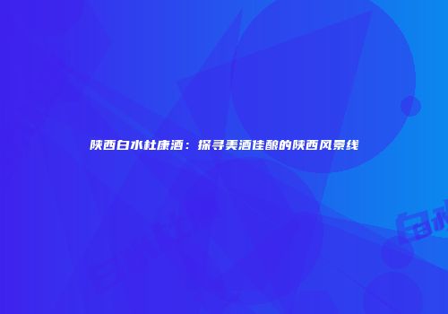 陕西白水杜康酒：探寻美酒佳酿的陕西风景线