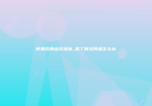 醉酒后的应对措施_喝了很多啤酒怎么办