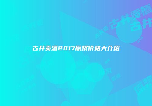 古井贡酒2017原浆价格大介绍
