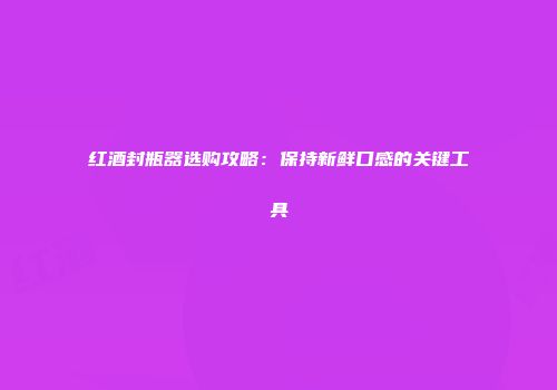 红酒封瓶器选购攻略：保持新鲜口感的关键工具
