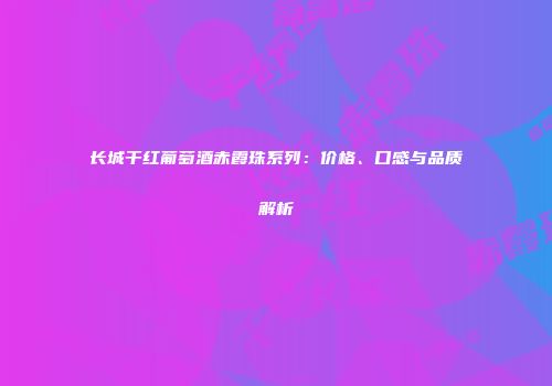 长城干红葡萄酒赤霞珠系列：价格、口感与品质解析
