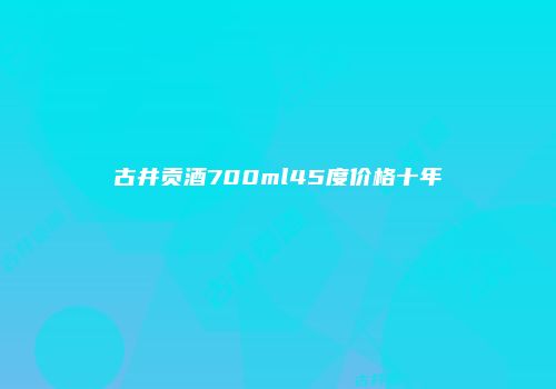 古井贡酒700ml45度价格十年