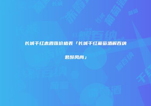 长城干红赤霞珠价格表「长城干红葡萄酒解百纳君醉风尚」