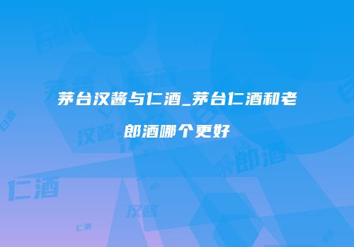 茅台汉酱与仁酒_茅台仁酒和老郎酒哪个更好