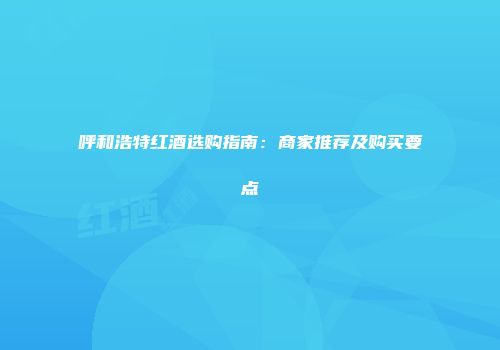 呼和浩特红酒选购指南：商家推荐及购买要点