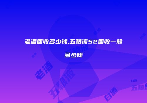 老酒回收多少钱,五粮液52回收一般多少钱