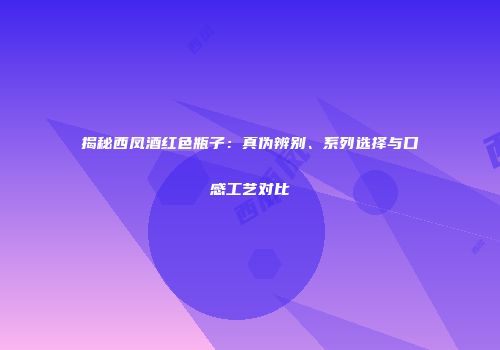 揭秘西凤酒红色瓶子：真伪辨别、系列选择与口感工艺对比