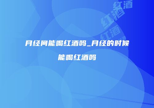月经间能喝红酒吗_月经的时候能喝红酒吗