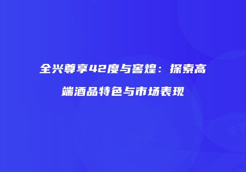 全兴尊享42度与窖煌：探索高端酒品特色与市场表现