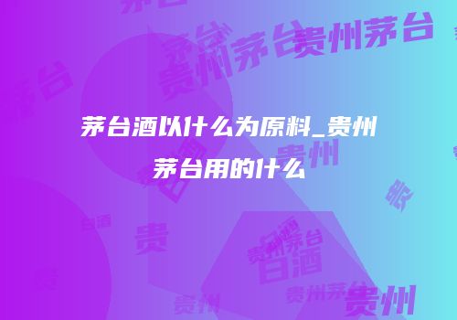 茅台酒以什么为原料_贵州茅台用的什么