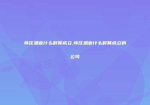 怀庄酒业什么时候成立,怀庄酒业什么时候成立的公司