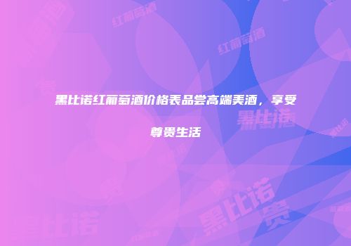 黑比诺红葡萄酒价格表品尝高端美酒，享受尊贵生活