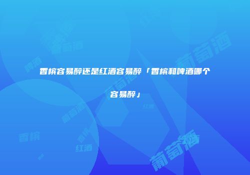 香槟容易醉还是红酒容易醉「香槟和啤酒哪个容易醉」