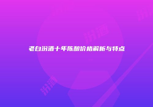 老白汾酒十年陈酿价格解析与特点