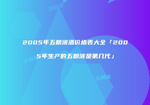 2005年五粮液酒价格表大全「2005年生产的五粮液是第几代」