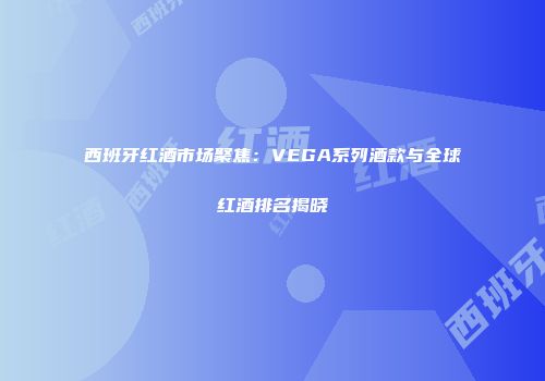 西班牙红酒市场聚焦：VEGA系列酒款与全球红酒排名揭晓