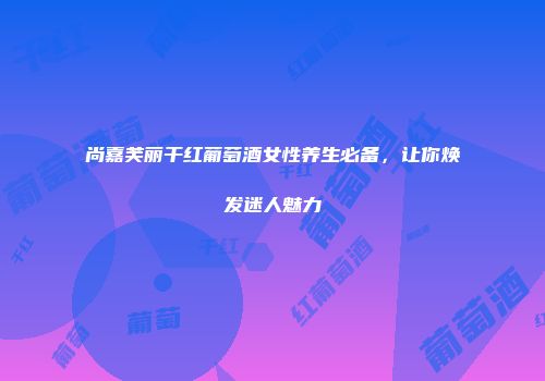 尚嘉芙丽干红葡萄酒女性养生必备，让你焕发迷人魅力