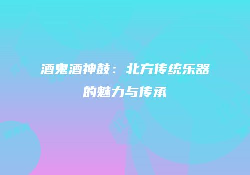 酒鬼酒神鼓：北方传统乐器的魅力与传承