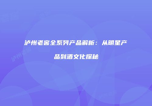泸州老窖全系列产品解析：从明星产品到酒文化探秘