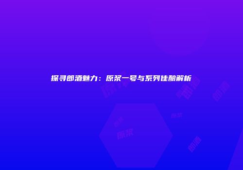 探寻郎酒魅力：原浆一号与系列佳酿解析