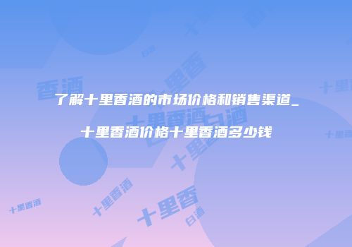 了解十里香酒的市场价格和销售渠道_十里香酒价格十里香酒多少钱