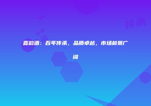 喜韵酒：百年传承，品质卓越，市场前景广阔