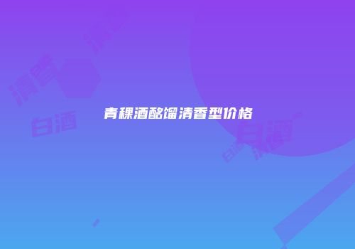 青稞酒酩馏清香型价格