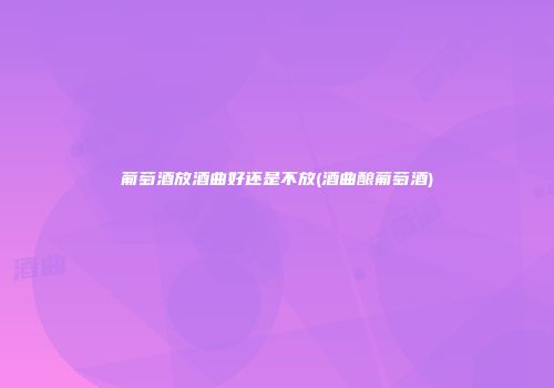 葡萄酒放酒曲好还是不放(酒曲酿葡萄酒)