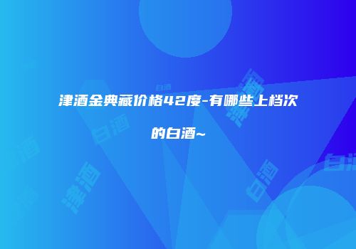 津酒金典藏价格42度-有哪些上档次的白酒~