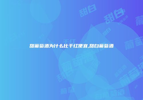 甜葡萄酒为什么比干红便宜,甜白葡萄酒