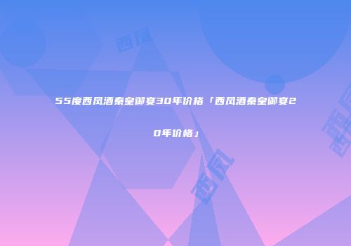 55度西凤酒秦皇御宴30年价格「西凤酒秦皇御宴20年价格」