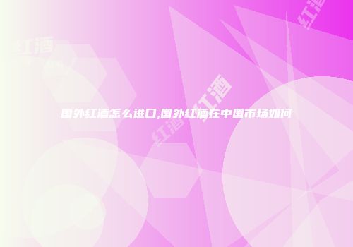 国外红酒怎么进口,国外红酒在中国市场如何
