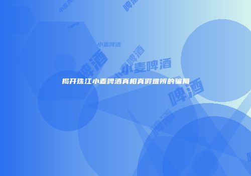 揭开珠江小麦啤酒真相真假难辨的骗局