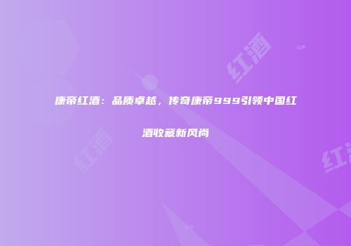 康帝红酒：品质卓越，传奇康帝999引领中国红酒收藏新风尚