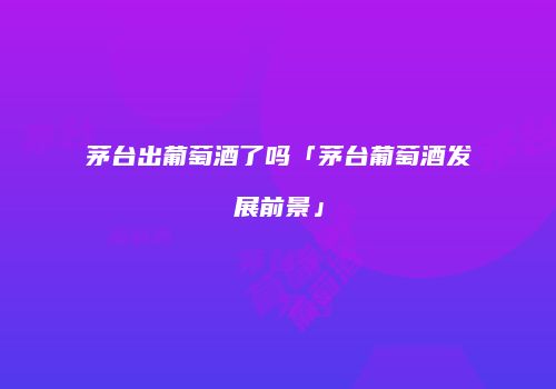 茅台出葡萄酒了吗「茅台葡萄酒发展前景」