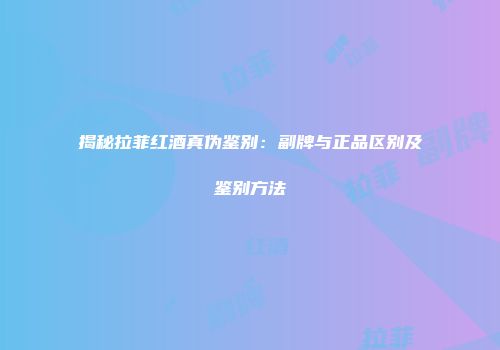 揭秘拉菲红酒真伪鉴别：副牌与正品区别及鉴别方法